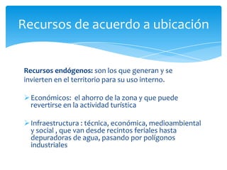 Recursos de acuerdo a ubicación
Recursos endógenos: son los que generan y se
invierten en el territorio para su uso interno.
Económicos: el ahorro de la zona y que puede
revertirse en la actividad turística
Infraestructura : técnica, económica, medioambiental
y social , que van desde recintos feriales hasta
depuradoras de agua, pasando por polígonos
industriales
 