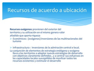 Recursos de acuerdo a ubicación
Recursos exógenos: provienen del exterior del
territorio y su utilización en el mismo genera valor
añadido que aporta riqueza
 Económicos: (exógenos) inversiones de las multinacionales del
turismo
 Infraestructura : inversiones de la admiración central o local.
La conjunción de elementos de estrategia endógena y exógena
lleva a los territorios a adoptar nuevas estrategias de desarrollo
con objetivos claramente definidos , y a centrar sus esfuerzos en
las capacidades locales susceptibles de movilizar todos los
recursos existentes y estimular el desarrollo
 