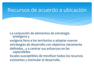Recursos de acuerdo a ubicación
La conjunción de elementos de estrategia
endógena y
exógena lleva a los territorios a adoptar nuevas
estrategias de desarrollo con objetivos claramente
definidos , y a centrar sus esfuerzos en las
capacidades
locales susceptibles de movilizar todos los recursos
existentes y estimular el desarrollo.
 