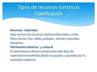 Tipos de recursos turísticos
Clasificación
Recursos naturales:
Aquí entran los recursos medioambientales, como
flora, fauna, ríos, valles, paisajes , termas naturales,
Desiertos
Patrimonio histórico y cultural
El patrimonio cultural comprende todo tipo de
expresión transmitida desde el pasado y asumida por la
sociedad moderna.
 