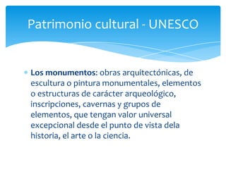 Patrimonio cultural - UNESCO
Los monumentos: obras arquitectónicas, de
escultura o pintura monumentales, elementos
o estructuras de carácter arqueológico,
inscripciones, cavernas y grupos de
elementos, que tengan valor universal
excepcional desde el punto de vista dela
historia, el arte o la ciencia.
 