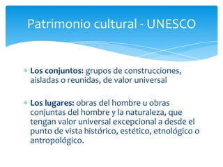Patrimonio cultural - UNESCO
Los conjuntos: grupos de construcciones,
aisladas o reunidas, de valor universal
Los lugares: obras del hombre u obras
conjuntas del hombre y la naturaleza, que
tengan valor universal excepcional a desde el
punto de vista histórico, estético, etnológico o
antropológico.
 