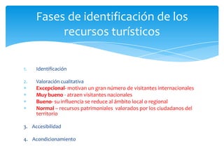 Fases de identificación de los
recursos turísticos
1. Identificación
2. Valoración cualitativa
Excepcional- motivan un gran número de visitantes internacionales
Muy bueno - atraen visitantes nacionales
Bueno- su influencia se reduce al ámbito local o regional
Normal – recursos patrimoniales valorados por los ciudadanos del
territorio
3. Accesibilidad
4. Acondicionamiento
 