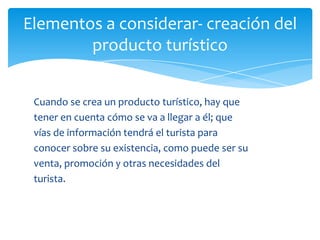 Elementos a considerar- creación del
producto turístico
Cuando se crea un producto turístico, hay que
tener en cuenta cómo se va a llegar a él; que
vías de información tendrá el turista para
conocer sobre su existencia, como puede ser su
venta, promoción y otras necesidades del
turista.
 