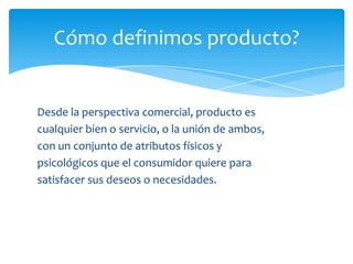 Cómo definimos producto?
Desde la perspectiva comercial, producto es
cualquier bien o servicio, o la unión de ambos,
con un conjunto de atributos físicos y
psicológicos que el consumidor quiere para
satisfacer sus deseos o necesidades.
 