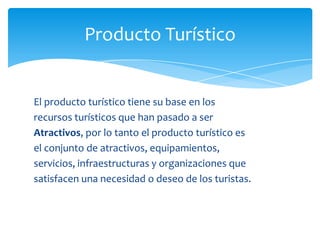 Producto Turístico
El producto turístico tiene su base en los
recursos turísticos que han pasado a ser
Atractivos, por lo tanto el producto turístico es
el conjunto de atractivos, equipamientos,
servicios, infraestructuras y organizaciones que
satisfacen una necesidad o deseo de los turistas.
 