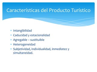 Características del Producto Turístico
Intangibilidad
Caducidad y estacionalidad
Agregable – sustituible
Heterogeneidad
Subjetividad, individualidad, inmediatez y
simultaneidad.
 