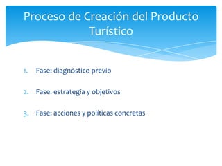 Proceso de Creación del Producto
Turístico
1. Fase: diagnóstico previo
2. Fase: estrategia y objetivos
3. Fase: acciones y políticas concretas
 