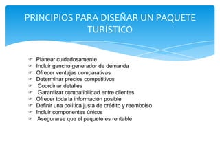 PRINCIPIOS PARA DISEÑAR UN PAQUETE
TURÍSTICO
 Planear cuidadosamente
 Incluir gancho generador de demanda
 Ofrecer ventajas comparativas
 Determinar precios competitivos
 Coordinar detalles
 Garantizar compatibilidad entre clientes
 Ofrecer toda la información posible
 Definir una política justa de crédito y reembolso
 Incluir componentes únicos
 Asegurarse que el paquete es rentable
 