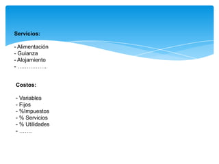 Servicios:
- Alimentación
- Guianza
- Alojamiento
- …………….
Costos:
- Variables
- Fijos
- %Impuestos
- % Servicios
- % Utilidades
- …….
 