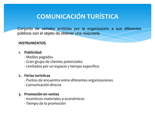 COMUNICACIÓN TURÍSTICA
Conjunto de señales emitidas por la organización a sus diferentes
públicos con el objeto de obtener una respuesta
INSTRUMENTOS
1. Publicidad
- Medios pagados
- Gran grupo de clientes potenciales
- Limitados por un espacio y tiempo específico
2. Ferias turísticas
. Puntos de encuentro entre diferentes organizaciones
- Comunicación directa
3. Promoción en ventas
- Incentivos materiales o económicos
- Tiempo de la promoción
 