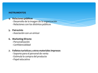 INSTRUMENTOS
4. Relaciones públicas
- Desarrollo de la imagen de la organización
- Relaciones con los distintos públicos
5. Patrocinio
- Asociación con un emisor
6. Marketing Directo
- Personalización
- Confidencialidad
7. Folletos turísticos y otros materiales impresos
- Soporte para el personal de venta
- Estimula la compra del producto
- Papel educativo
 
