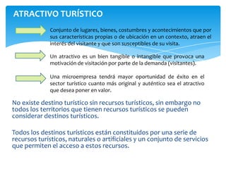 ATRACTIVO TURÍSTICO
Un atractivo es un bien tangible o intangible que provoca una
motivación de visitación por parte de la demanda (visitantes).
Una microempresa tendrá mayor oportunidad de éxito en el
sector turístico cuanto más original y auténtico sea el atractivo
que desea poner en valor.
Conjunto de lugares, bienes, costumbres y acontecimientos que por
sus características propias o de ubicación en un contexto, atraen el
interés del visitante y que son susceptibles de su visita.
No existe destino turístico sin recursos turísticos, sin embargo no
todos los territorios que tienen recursos turísticos se pueden
considerar destinos turísticos.
Todos los destinos turísticos están constituidos por una serie de
recursos turísticos, naturales o artificiales y un conjunto de servicios
que permiten el acceso a estos recursos.
 