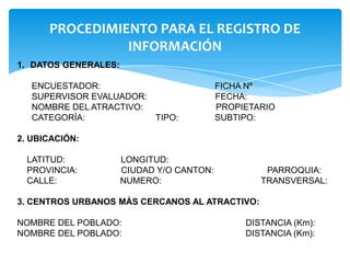 PROCEDIMIENTO PARA EL REGISTRO DE
INFORMACIÓN
1. DATOS GENERALES:
ENCUESTADOR: FICHA Nº
SUPERVISOR EVALUADOR: FECHA:
NOMBRE DEL ATRACTIVO: PROPIETARIO
CATEGORÍA: TIPO: SUBTIPO:
2. UBICACIÓN:
LATITUD: LONGITUD:
PROVINCIA: CIUDAD Y/O CANTON: PARROQUIA:
CALLE: NUMERO: TRANSVERSAL:
3. CENTROS URBANOS MÁS CERCANOS AL ATRACTIVO:
NOMBRE DEL POBLADO: DISTANCIA (Km):
NOMBRE DEL POBLADO: DISTANCIA (Km):
 