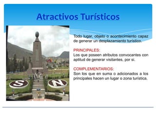 Atractivos Turísticos
Todo lugar, objeto o acontecimiento capaz
de generar un desplazamiento turístico.
PRINCIPALES:
Los que poseen atributos convocantes con
aptitud de generar visitantes, por si.
COMPLEMENTARIOS:
Son los que en suma o adicionados a los
principales hacen un lugar o zona turística.
 