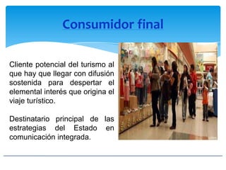 Consumidor final
Cliente potencial del turismo al
que hay que llegar con difusión
sostenida para despertar el
elemental interés que origina el
viaje turístico.
Destinatario principal de las
estrategias del Estado en
comunicación integrada.
 
