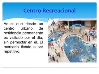 Centro Recreacional
Aquel que desde un
centro urbano de
residencia permanente
es visitado por el día,
sin pernoctar en él. El
mercado tiende a ser
repetitivo.
 