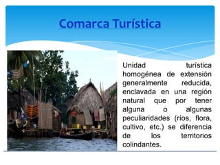 Comarca Turística
Unidad turística
homogénea de extensión
generalmente reducida,
enclavada en una región
natural que por tener
alguna o algunas
peculiaridades (ríos, flora,
cultivo, etc.) se diferencia
de los territorios
colindantes.
 