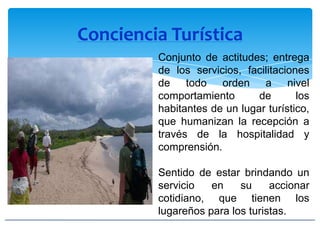 Conciencia Turística
Conjunto de actitudes; entrega
de los servicios, facilitaciones
de todo orden a nivel
comportamiento de los
habitantes de un lugar turístico,
que humanizan la recepción a
través de la hospitalidad y
comprensión.
Sentido de estar brindando un
servicio en su accionar
cotidiano, que tienen los
lugareños para los turistas.
 
