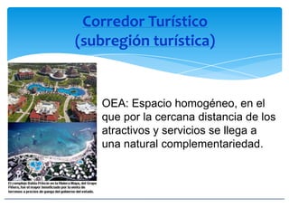 Corredor Turístico
(subregión turística)
OEA: Espacio homogéneo, en el
que por la cercana distancia de los
atractivos y servicios se llega a
una natural complementariedad.
 