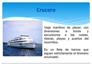 Crucero
Viaje marítimo de placer, con
diversiones a bordo y
excursiones a las costas,
riberas, playas y puertos del
recorridos.
Es un flete de barcos que
siguen estrictamente el itinerario
anunciado.
 