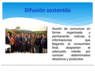 Difusión sostenida
Acción de comunicar en
forma organizada y
permanente, noticias e
informaciones que
llegando al consumidor
final, despierten el
adecuado interés por
conocer determinados
atractivos y productos.
 