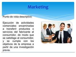 Marketing
Punto de vista descriptivo:
Ejecución de actividades
comerciales encaminadas
a transferir productos o
servicios del fabricante al
consumidor, de modo que
se satisfaga al consumidor,
y se cumpla con los
objetivos de la empresa a
partir de una investigación
previa.
 