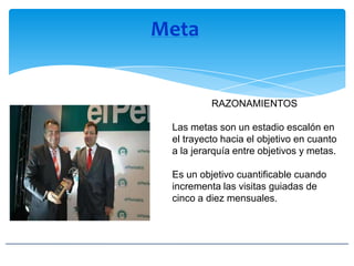 Meta
RAZONAMIENTOS
Las metas son un estadio escalón en
el trayecto hacia el objetivo en cuanto
a la jerarquía entre objetivos y metas.
Es un objetivo cuantificable cuando
incrementa las visitas guiadas de
cinco a diez mensuales.
 