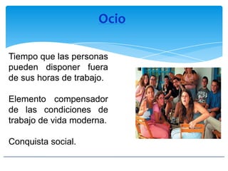Ocio
Tiempo que las personas
pueden disponer fuera
de sus horas de trabajo.
Elemento compensador
de las condiciones de
trabajo de vida moderna.
Conquista social.
 