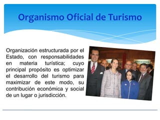 Organismo Oficial de Turismo
Organización estructurada por el
Estado, con responsabilidades
en materia turística; cuyo
principal propósito es optimizar
el desarrollo del turismo para
maximizar de este modo, su
contribución económica y social
de un lugar o jurisdicción.
 