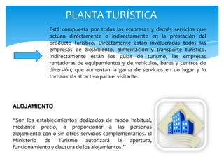 PLANTA TURÍSTICA
Está compuesta por todas las empresas y demás servicios que
actúan directamente e indirectamente en la prestación del
producto turístico. Directamente están involucradas todas las
empresas de alojamiento, alimentación y transporte turístico.
Indirectamente están los guías de turismo, las empresas
rentadoras de equipamientos y de vehículos, bares y centros de
diversión, que aumentan la gama de servicios en un lugar y lo
tornan más atractivo para el visitante.
“Son los establecimientos dedicados de modo habitual,
mediante precio, a proporcionar a las personas
alojamiento con o sin otros servicios complementarios. El
Ministerio de Turismo autorizará la apertura,
funcionamiento y clausura de los alojamientos.”
ALOJAMIENTO
 