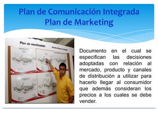 Plan de Comunicación Integrada
Plan de Marketing
Documento en el cual se
especifican las decisiones
adoptadas con relación al
mercado, producto y canales
de distribución a utilizar para
hacerlo llegar al consumidor
que además consideran los
precios a los cuales se debe
vender.
 