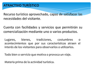 Recurso turístico aprovechado, capaz de satisfacer las
necesidades del visitante.
Cuenta con facilidades y servicios que permitirán su
comercialización mediante uno o varios productos.
ATRACTIVO TURÍSTICO
Lugares, bienes, tradiciones, costumbres o
acontecimientos que por sus características atraen el
interés de los visitantes para observarlos o utilizarlos.
Todo bien o servicio que motiva o provoca un viaje.
Materia prima de la actividad turística.
 