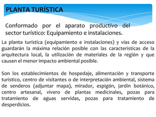 Conformado por el aparato productivo del
sector turístico: Equipamiento e instalaciones.
La planta turística (equipamiento e instalaciones) y vías de acceso
guardarán la máxima relación posible con las características de la
arquitectura local, la utilización de materiales de la región y que
causen el menor impacto ambiental posible.
Son los establecimientos de hospedaje, alimentación y transporte
turístico, centro de visitantes o de interpretación ambiental, sistema
de senderos (adjuntar mapa), mirador, espigón, jardín botánico,
centro artesanal, vivero de plantas medicinales, pozas para
tratamiento de aguas servidas, pozas para tratamiento de
desperdicios.
PLANTA TURÍSTICA
 