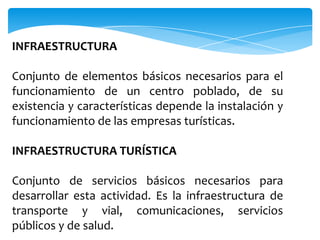 INFRAESTRUCTURA
Conjunto de elementos básicos necesarios para el
funcionamiento de un centro poblado, de su
existencia y características depende la instalación y
funcionamiento de las empresas turísticas.
INFRAESTRUCTURA TURÍSTICA
Conjunto de servicios básicos necesarios para
desarrollar esta actividad. Es la infraestructura de
transporte y vial, comunicaciones, servicios
públicos y de salud.
 