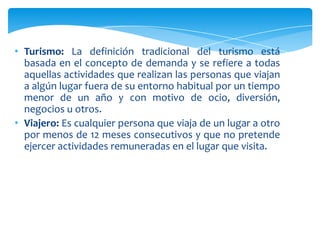 • Turismo: La definición tradicional del turismo está
basada en el concepto de demanda y se refiere a todas
aquellas actividades que realizan las personas que viajan
a algún lugar fuera de su entorno habitual por un tiempo
menor de un año y con motivo de ocio, diversión,
negocios u otros.
• Viajero: Es cualquier persona que viaja de un lugar a otro
por menos de 12 meses consecutivos y que no pretende
ejercer actividades remuneradas en el lugar que visita.
 