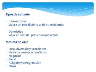 Tipos de visitante
- Internacional.
Viaja a un país distinto al de su residencia.
- Doméstico
Viaja sin salir del país en el que reside.
Motivos de viaje
- Ocio, diversión y vacaciones
- Visita de amigos o familiares
- Negocios
- Salud
- Religión y peregrinación
- Otros
 