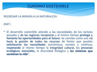 TURISMO SOSTENIBLE
REGRESAR LA MIRADA A LA NATURALEZA
OMT :
“ El desarrollo sostenible atiende a las necesidades de los turistas
actuales y de las regiones receptoras y al mismo tiempo protege y
fomenta las oportunidades para el futuro. Se concibe como una vía
hacia la gestión de todos los recursos de forma que puedan
satisfacerse las necesidades económicas, sociales y estéticas,
respetando al mismo tiempo la integridad cultural, los procesos
ecológicos esenciales, la diversidad biológica y los sistemas que
sostienen la vida”.
 