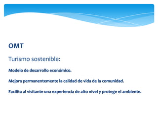 OMT
Turismo sostenible:
Modelo de desarrollo económico.
Mejora permanentemente la calidad de vida de la comunidad.
Facilita al visitante una experiencia de alto nivel y protege el ambiente.
 