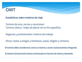 OMT
Estadísticas sobre motivos de viaje
Turismo de ocio, recreo y vacaciones
Turismo clásico : Viajes de placer sin un fin específico
Negocios y profesionales: motivos de trabajo
Otros: visitas a amigos y familiares, salud, religión y similares
El turismo debe considerarse como un sistema y sector socioeconómico integrado.
El sistema funcional del turismo está basado en factores de oferta y demanda.
 