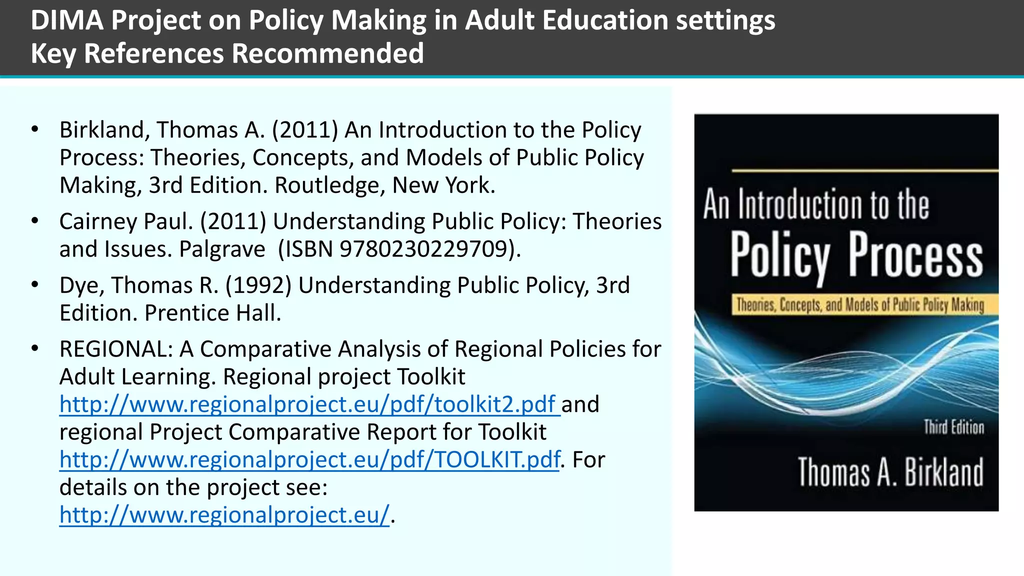 • Birkland, Thomas A. (2011) An Introduction to the Policy
Process: Theories, Concepts, and Models of Public Policy
Making, 3rd Edition. Routledge, New York.
• Cairney Paul. (2011) Understanding Public Policy: Theories
and Issues. Palgrave (ISBN 9780230229709).
• Dye, Thomas R. (1992) Understanding Public Policy, 3rd
Edition. Prentice Hall.
• REGIONAL: A Comparative Analysis of Regional Policies for
Adult Learning. Regional project Toolkit
http://www.regionalproject.eu/pdf/toolkit2.pdf and
regional Project Comparative Report for Toolkit
http://www.regionalproject.eu/pdf/TOOLKIT.pdf. For
details on the project see:
http://www.regionalproject.eu/.
DIMA Project on Policy Making in Adult Education settings
Key References Recommended
 