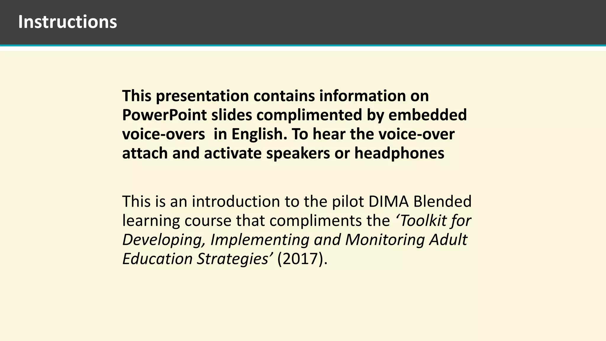 This presentation contains information on
PowerPoint slides complimented by embedded
voice-overs in English. To hear the voice-over
attach and activate speakers or headphones
This is an introduction to the pilot DIMA Blended
learning course that compliments the ‘Toolkit for
Developing, Implementing and Monitoring Adult
Education Strategies’ (2017).
Instructions
 
