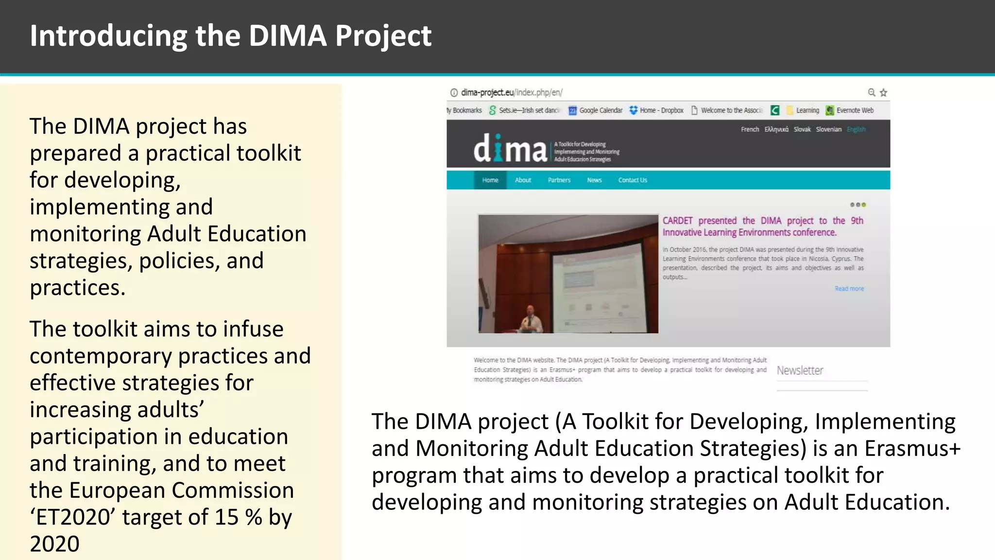 The DIMA project has
prepared a practical toolkit
for developing,
implementing and
monitoring Adult Education
strategies, policies, and
practices.
The toolkit aims to infuse
contemporary practices and
effective strategies for
increasing adults’
participation in education
and training, and to meet
the European Commission
‘ET2020’ target of 15 % by
2020
The DIMA project (A Toolkit for Developing, Implementing
and Monitoring Adult Education Strategies) is an Erasmus+
program that aims to develop a practical toolkit for
developing and monitoring strategies on Adult Education.
Introducing the DIMA Project
 