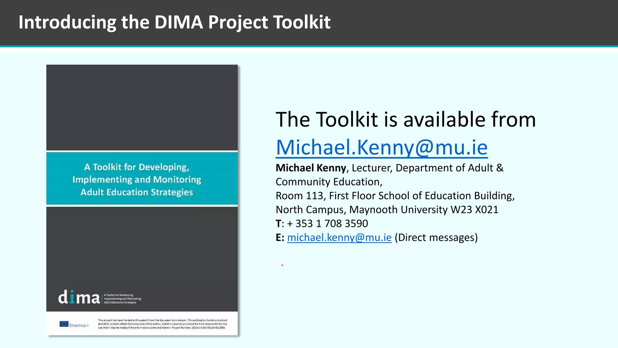 Introducing the DIMA Project Toolkit
The Toolkit is available from
Michael.Kenny@mu.ie
Michael Kenny, Lecturer, Department of Adult &
Community Education,
Room 113, First Floor School of Education Building,
North Campus, Maynooth University W23 X021
T: + 353 1 708 3590
E: michael.kenny@mu.ie (Direct messages)
.
 