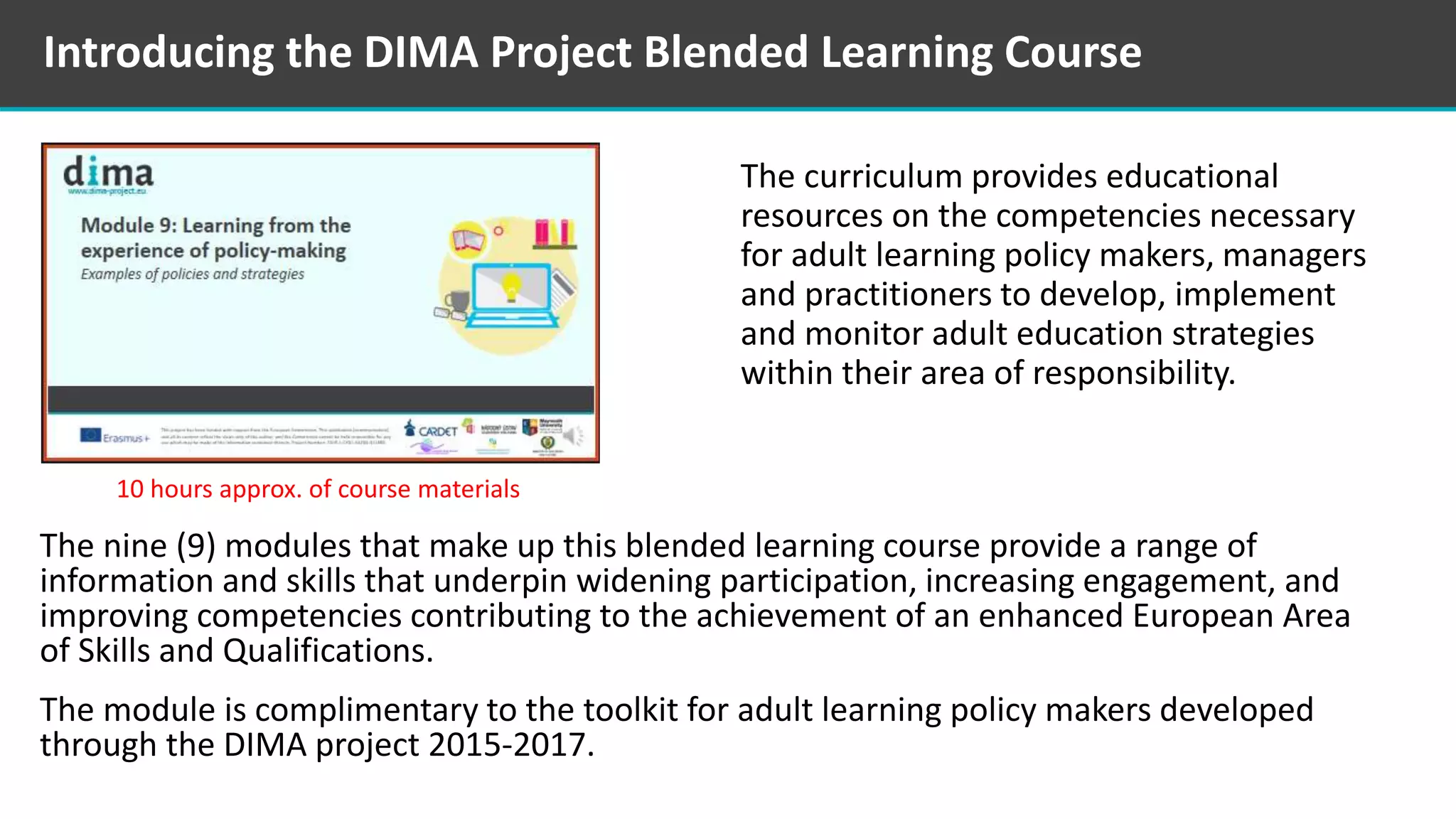 Introducing the DIMA Project Blended Learning Course
The curriculum provides educational
resources on the competencies necessary
for adult learning policy makers, managers
and practitioners to develop, implement
and monitor adult education strategies
within their area of responsibility.
The nine (9) modules that make up this blended learning course provide a range of
information and skills that underpin widening participation, increasing engagement, and
improving competencies contributing to the achievement of an enhanced European Area
of Skills and Qualifications.
The module is complimentary to the toolkit for adult learning policy makers developed
through the DIMA project 2015-2017.
10 hours approx. of course materials
 