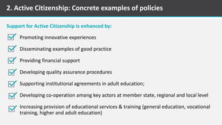 2. Active Citizenship: Concrete examples of policies
Promoting innovative experiences
Disseminating examples of good practice
Providing financial support
Developing quality assurance procedures
Supporting institutional agreements in adult education;
Developing co-operation among key actors at member state, regional and local level
Increasing provision of educational services & training (general education, vocational
training, higher and adult education)
Support for Active Citizenship is enhanced by:
 