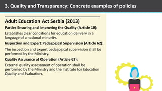 Adult Education Act Serbia (2013)
Parties Ensuring and Improving the Quality (Article 10):
Establishes clear conditions for education delivery in a
language of a national minority.
Inspection and Expert Pedagogical Supervision (Article 62):
The inspection and expert pedagogical supervision shall be
performed by the Ministry.
Quality Assurance of Operation (Article 63):
External quality assessment of operation shall be
performed by the Ministry and the Institute for Education
Quality and Evaluation.
3. Quality and Transparency: Concrete examples of policies
 