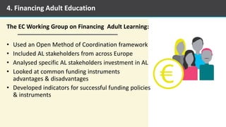 The EC Working Group on Financing Adult Learning:
• Used an Open Method of Coordination framework
• Included AL stakeholders from across Europe
• Analysed specific AL stakeholders investment in AL
• Looked at common funding instruments
advantages & disadvantages
• Developed indicators for successful funding policies
& instruments
4. Financing Adult Education
 