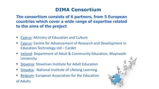 DIMA Consortium
The consortium consists of 6 partners, from 5 European
countries which cover a wide range of expertise related
to the aims of the project
 Cyprus: Ministry of Education and Culture
 Cyprus: Centre for Advancement of Research and Development in
Education Technology Ltd – Cardet
 Ireland: Department of Adult & Community Education, Maynooth
University
 Slovenia: Slovenian Institute for Adult Education
 Slovakia: National Institute of Lifelong Learning
 Belgium: European Association for the Education
of Adults
 
