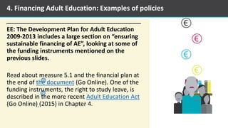 EE: The Development Plan for Adult Education
2009-2013 includes a large section on “ensuring
sustainable financing of AE”, looking at some of
the funding instruments mentioned on the
previous slides.
Read about measure 5.1 and the financial plan at
the end of the document (Go Online). One of the
funding instruments, the right to study leave, is
described in the more recent Adult Education Act
(Go Online) (2015) in Chapter 4.
4. Financing Adult Education: Examples of policies
 